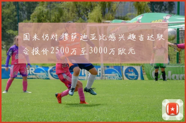国米仍对穆萨迪亚比感兴趣吉达联合报价2500万至3000万欧元