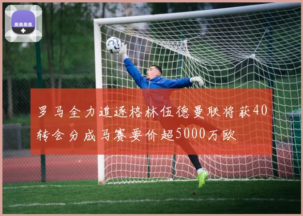 罗马全力追逐格林伍德曼联将获40转会分成马赛要价超5000万欧