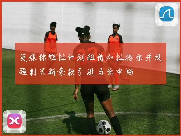 英媒称维拉计划租借加拉格尔并设强制买断条款引进马竞中场
