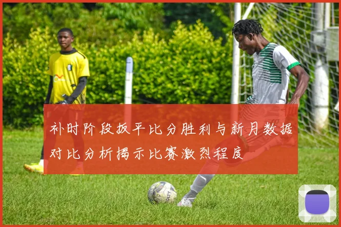 补时阶段扳平比分胜利与新月数据对比分析揭示比赛激烈程度