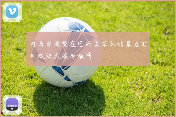 内马尔渴望在巴西国家队的最后时刻绽放天赋与激情