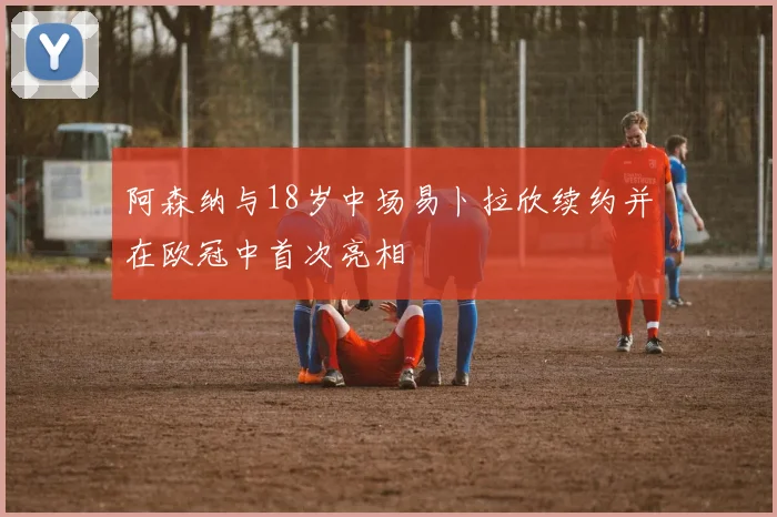 阿森纳与18岁中场易卜拉欣续约并在欧冠中首次亮相