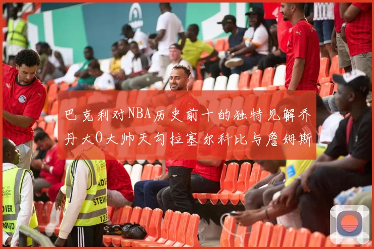 巴克利对NBA历史前十的独特见解乔丹大O大帅天勾拉塞尔科比与詹姆斯排名分析