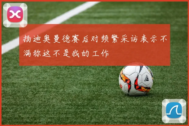 扬迪奥曼德赛后对频繁采访表示不满称这不是我的工作