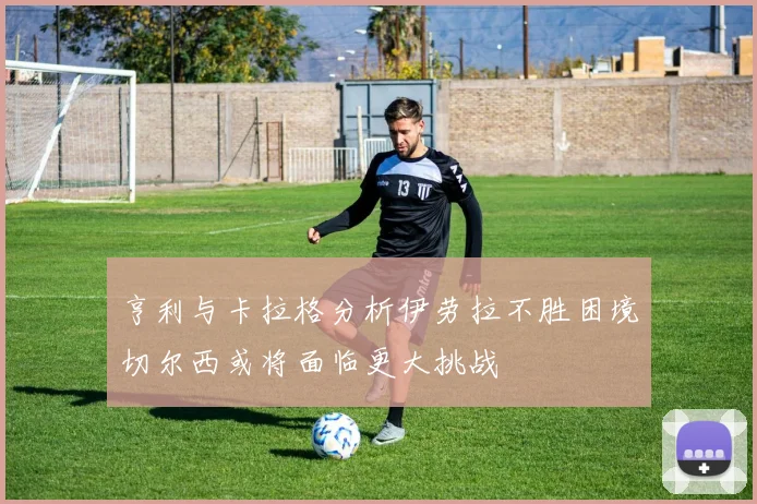 亨利与卡拉格分析伊劳拉不胜困境切尔西或将面临更大挑战
