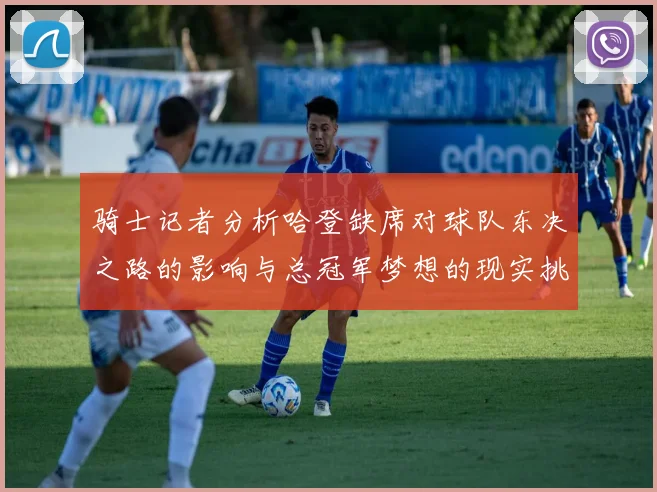 骑士记者分析哈登缺席对球队东决之路的影响与总冠军梦想的现实挑战