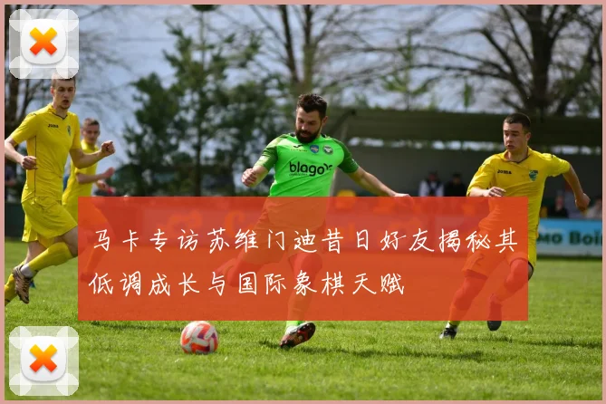 马卡专访苏维门迪昔日好友揭秘其低调成长与国际象棋天赋