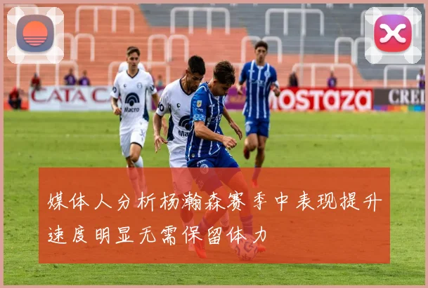 媒体人分析杨瀚森赛季中表现提升速度明显无需保留体力