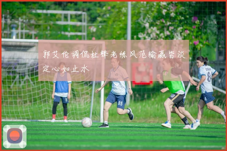 郭艾伦调侃杜锋老练风范输赢皆淡定心如止水