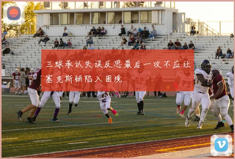 三球承认失误反思最后一攻不应让塞克斯顿陷入困境