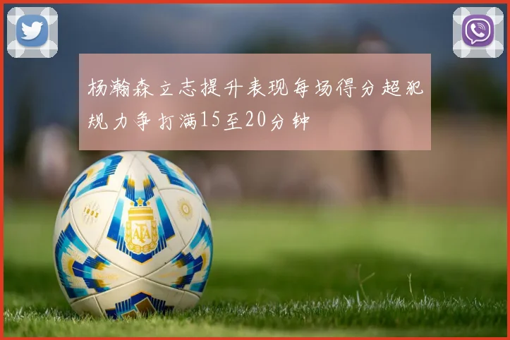 杨瀚森立志提升表现每场得分超犯规力争打满15至20分钟