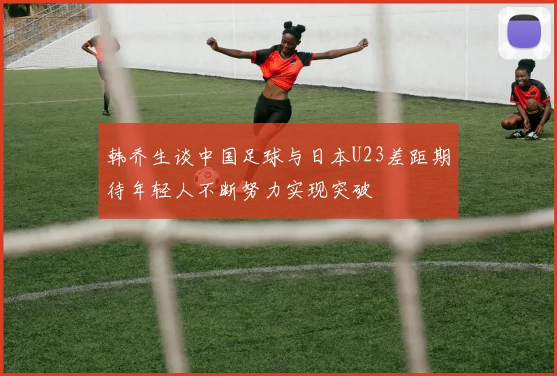 韩乔生谈中国足球与日本U23差距期待年轻人不断努力实现突破
