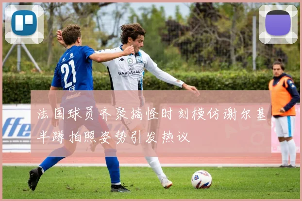 法国球员齐聚搞怪时刻模仿谢尔基半蹲拍照姿势引发热议