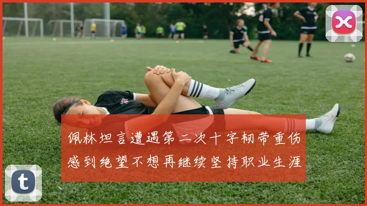 佩林坦言遭遇第二次十字韧带重伤感到绝望不想再继续坚持职业生涯