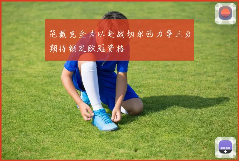 范戴克全力以赴战切尔西力争三分期待锁定欧冠资格