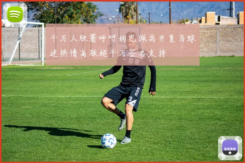 千万人联署呼吁姆巴佩离开皇马球迷热情高涨超千万签名支持
