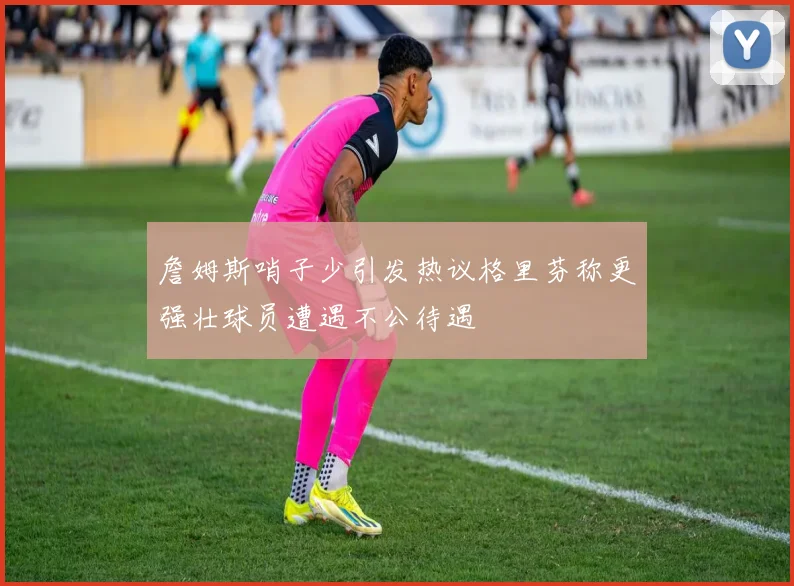 詹姆斯哨子少引发热议格里芬称更强壮球员遭遇不公待遇