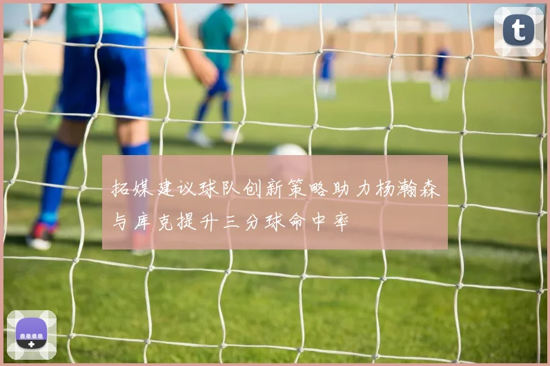 拓媒建议球队创新策略助力杨瀚森与库克提升三分球命中率