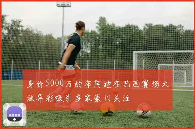 身价5000万的布阿迪在巴西赛场大放异彩吸引多家豪门关注