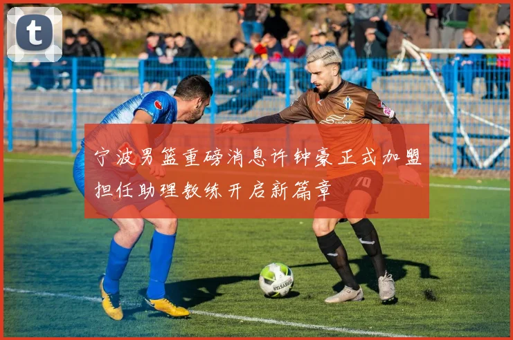 宁波男篮重磅消息许钟豪正式加盟担任助理教练开启新篇章