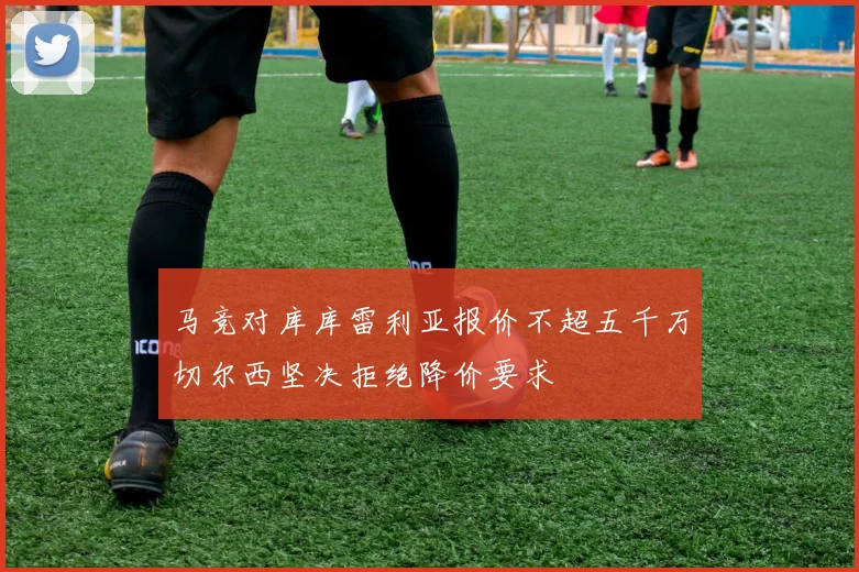 马竞对库库雷利亚报价不超五千万切尔西坚决拒绝降价要求