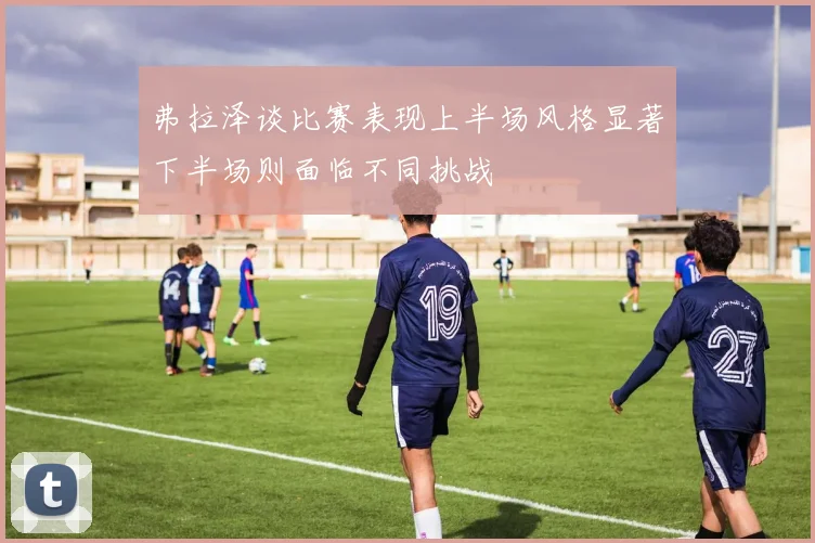 弗拉泽谈比赛表现上半场风格显著下半场则面临不同挑战