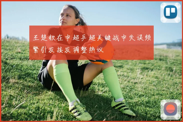 王楚钦在中超乒超关键战中失误频繁引发接发调整热议