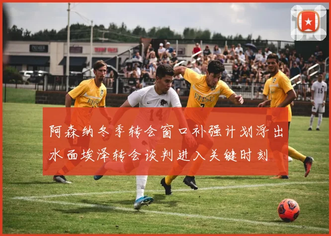 阿森纳冬季转会窗口补强计划浮出水面埃泽转会谈判进入关键时刻