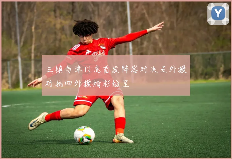 三镇与津门虎首发阵容对决五外援对抗四外援精彩纷呈